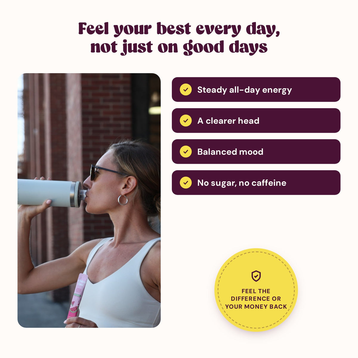 Feel your best every day: steady all-day energy, a clearer head, balanced mood, no sugar, no caffeine